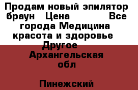 Продам новый эпилятор браун › Цена ­ 1 500 - Все города Медицина, красота и здоровье » Другое   . Архангельская обл.,Пинежский 
